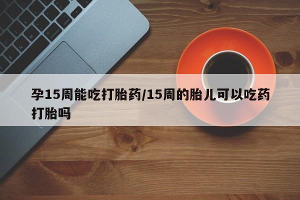 打胎药叫什么名字微信怎么购买孕15周能吃打胎药/15周的胎儿可以吃药打胎吗