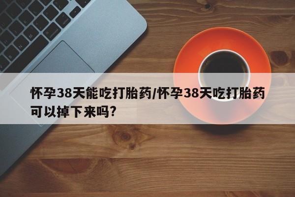 打胎药叫什么名字微信怎么购买怀孕38天能吃打胎药/怀孕38天吃打胎药可以掉下来吗?