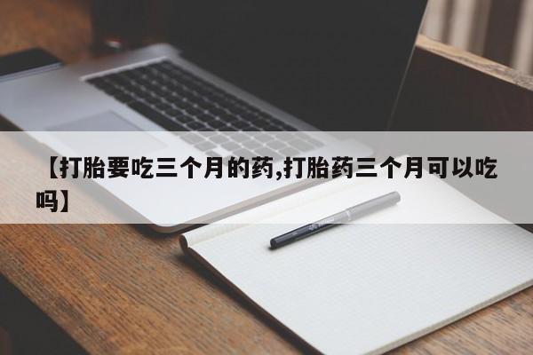 打胎药叫什么名字微信怎么购买【打胎要吃三个月的药,打胎药三个月可以吃吗】