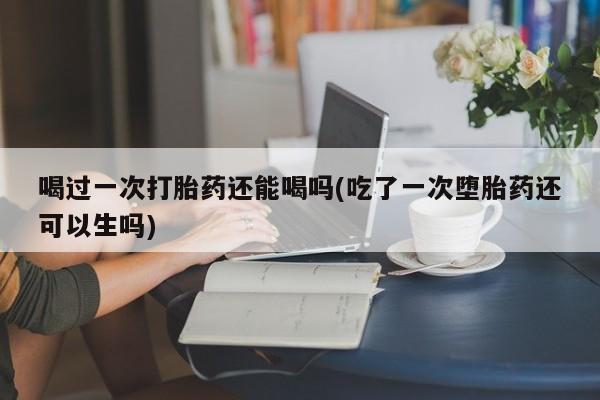 打胎药叫什么名字微信怎么购买喝过一次打胎药还能喝吗(吃了一次堕胎药还可以生吗)