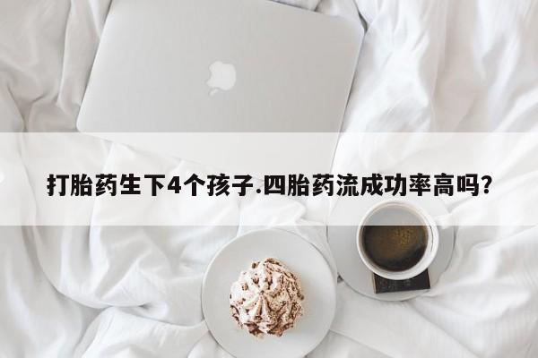 打胎药叫什么名字微信怎么购买打胎药生下4个孩子.四胎药流成功率高吗？