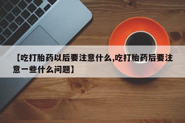 打胎药叫什么名字微信怎么购买【吃打胎药以后要注意什么,吃打胎药后要注意一些什么问题】