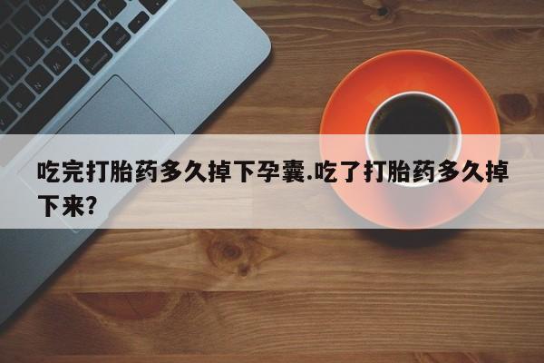 打胎药叫什么名字微信怎么购买吃完打胎药多久掉下孕囊.吃了打胎药多久掉下来？