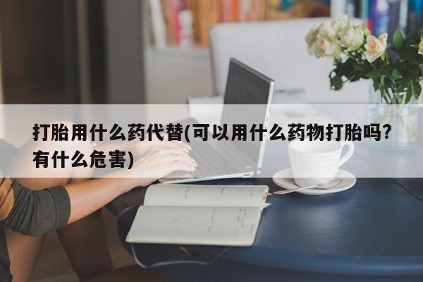 打胎药叫什么名字微信怎么购买打胎用什么药代替(可以用什么药物打胎吗?有什么危害)