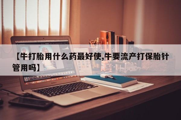 打胎药叫什么名字微信怎么购买【牛打胎用什么药最好使,牛要流产打保胎针管用吗】