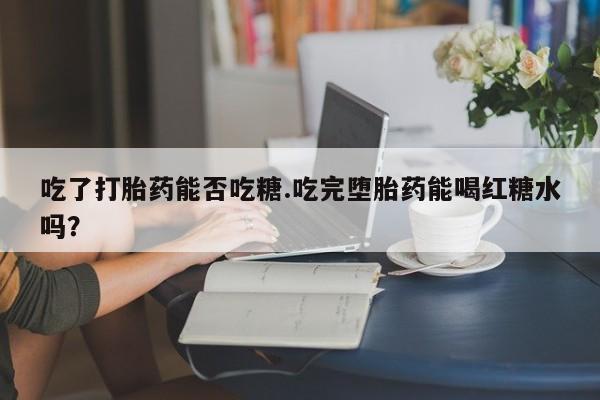 打胎药叫什么名字微信怎么购买吃了打胎药能否吃糖.吃完堕胎药能喝红糖水吗？