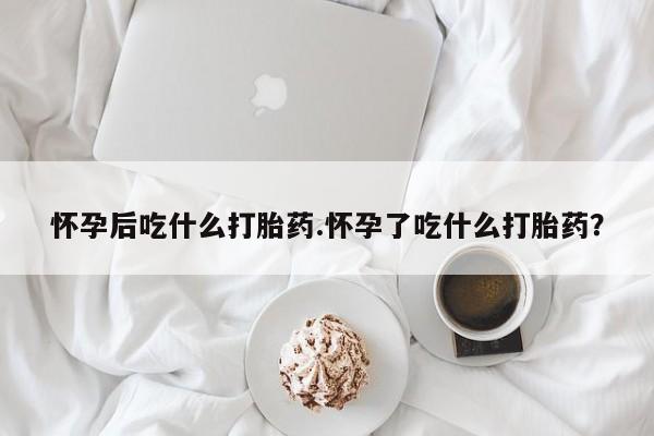 打胎药叫什么名字微信怎么购买怀孕后吃什么打胎药.怀孕了吃什么打胎药？