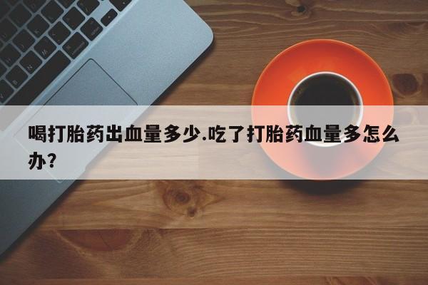 打胎药叫什么名字微信怎么购买喝打胎药出血量多少.吃了打胎药血量多怎么办？