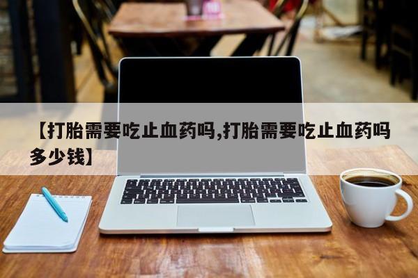 打胎药叫什么名字微信怎么购买【打胎需要吃止血药吗,打胎需要吃止血药吗多少钱】