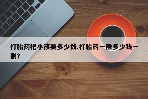 打胎药叫什么名字微信怎么购买打胎药把小孩要多少钱.打胎药一般多少钱一副？