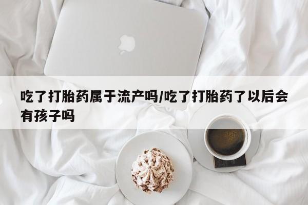 打胎药叫什么名字微信怎么购买吃了打胎药属于流产吗/吃了打胎药了以后会有孩子吗
