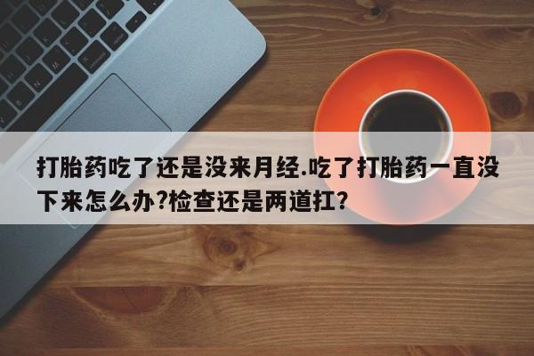 打胎药叫什么名字微信怎么购买打胎药吃了还是没来月经.吃了打胎药一直没下来怎么办?检查还是两道扛？