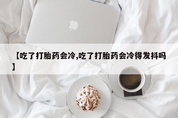 打胎药叫什么名字微信怎么购买【吃了打胎药会冷,吃了打胎药会冷得发抖吗】