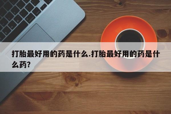 打胎药叫什么名字微信怎么购买打胎最好用的药是什么.打胎最好用的药是什么药？