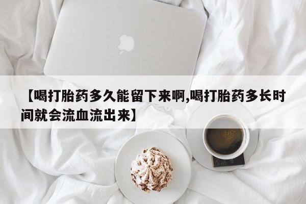 打胎药叫什么名字微信怎么购买【喝打胎药多久能留下来啊,喝打胎药多长时间就会流血流出来】