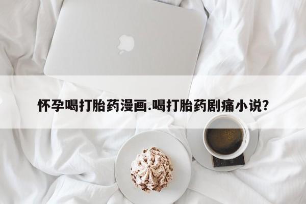 打胎药叫什么名字微信怎么购买怀孕喝打胎药漫画.喝打胎药剧痛小说？