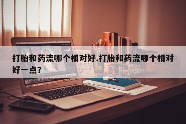 打胎药叫什么名字微信怎么购买打胎和药流哪个相对好.打胎和药流哪个相对好一点？