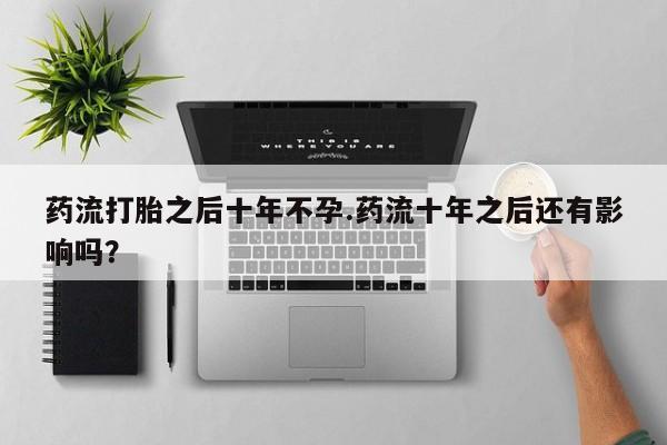 打胎药叫什么名字微信怎么购买药流打胎之后十年不孕.药流十年之后还有影响吗？