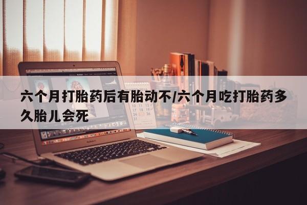 打胎药叫什么名字微信怎么购买六个月打胎药后有胎动不/六个月吃打胎药多久胎儿会死