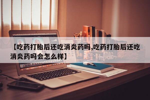打胎药叫什么名字微信怎么购买【吃药打胎后还吃消炎药吗,吃药打胎后还吃消炎药吗会怎么样】