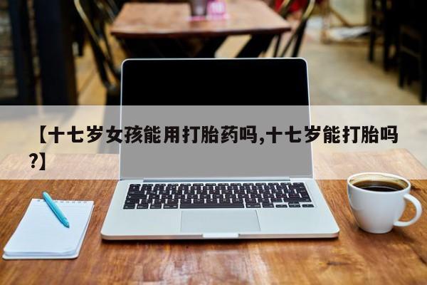 打胎药叫什么名字微信怎么购买【十七岁女孩能用打胎药吗,十七岁能打胎吗?】