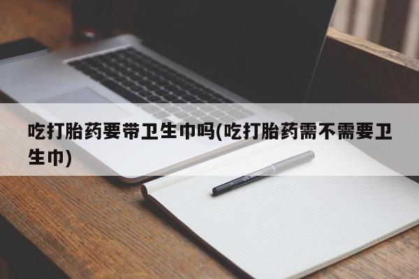 打胎药叫什么名字微信怎么购买吃打胎药要带卫生巾吗(吃打胎药需不需要卫生巾)