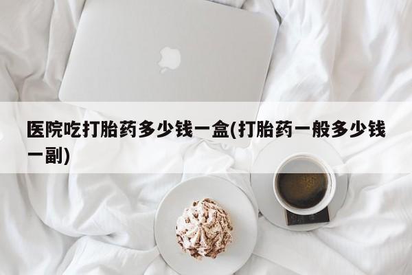 打胎药叫什么名字微信怎么购买医院吃打胎药多少钱一盒(打胎药一般多少钱一副)