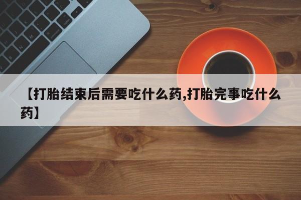 打胎药叫什么名字微信怎么购买【打胎结束后需要吃什么药,打胎完事吃什么药】