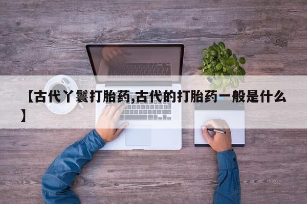 打胎药叫什么名字微信怎么购买【古代丫鬟打胎药,古代的打胎药一般是什么】