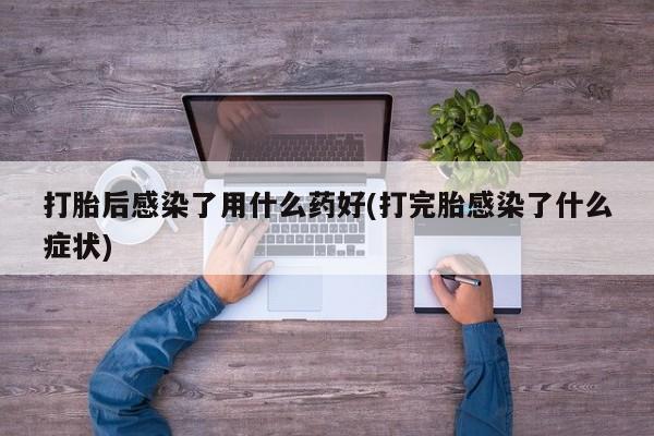 打胎药叫什么名字微信怎么购买打胎后感染了用什么药好(打完胎感染了什么症状)