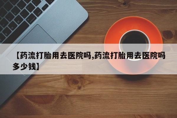 打胎药叫什么名字微信怎么购买【药流打胎用去医院吗,药流打胎用去医院吗多少钱】