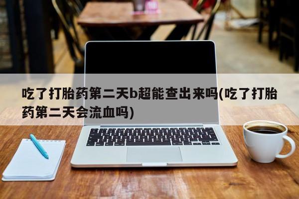 打胎药叫什么名字微信怎么购买吃了打胎药第二天b超能查出来吗(吃了打胎药第二天会流血吗)