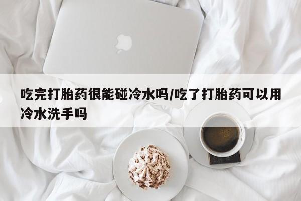 打胎药叫什么名字微信怎么购买吃完打胎药很能碰冷水吗/吃了打胎药可以用冷水洗手吗