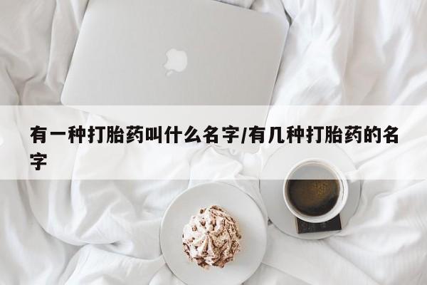 打胎药叫什么名字微信怎么购买有一种打胎药叫什么名字/有几种打胎药的名字