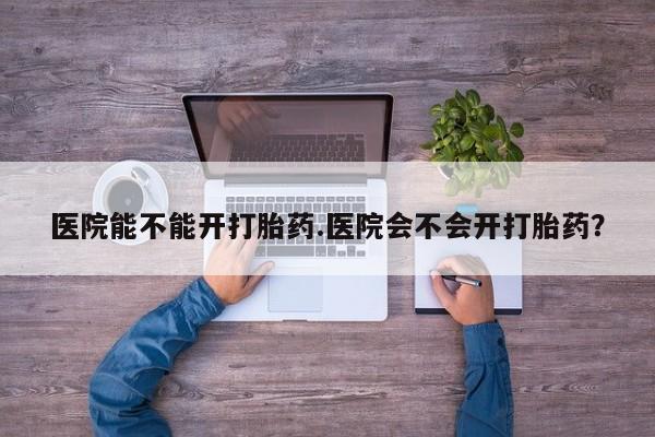 打胎药叫什么名字微信怎么购买医院能不能开打胎药.医院会不会开打胎药？
