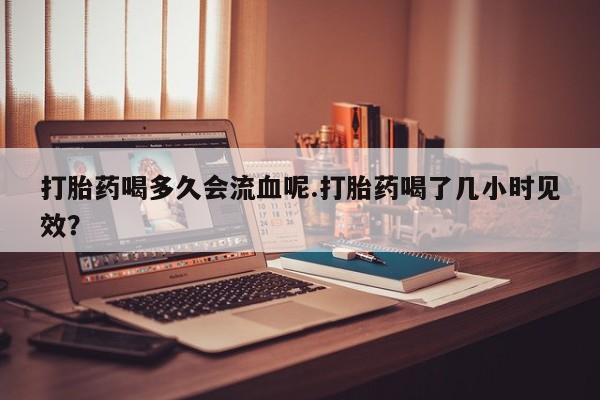 打胎药叫什么名字微信怎么购买打胎药喝多久会流血呢.打胎药喝了几小时见效？