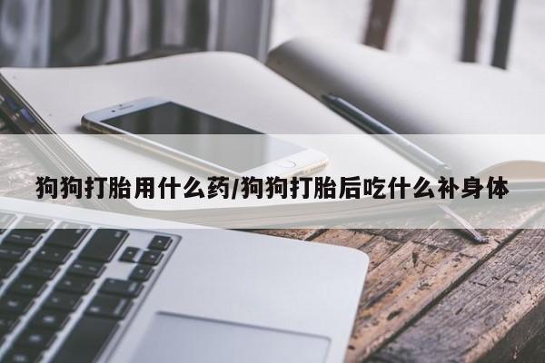 打胎药叫什么名字微信怎么购买狗狗打胎用什么药/狗狗打胎后吃什么补身体