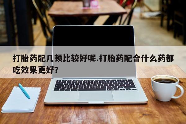 打胎药叫什么名字微信怎么购买打胎药配几顿比较好呢.打胎药配合什么药都吃效果更好？