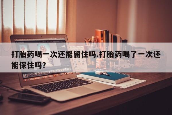 打胎药叫什么名字微信怎么购买打胎药喝一次还能留住吗.打胎药喝了一次还能保住吗？