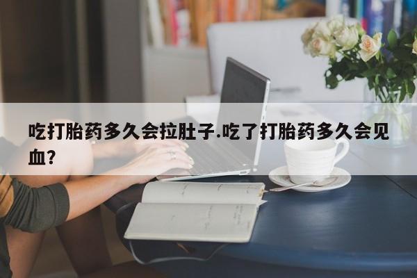 打胎药叫什么名字微信怎么购买吃打胎药多久会拉肚子.吃了打胎药多久会见血？