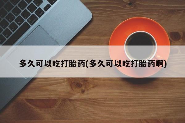 打胎药叫什么名字微信怎么购买多久可以吃打胎药(多久可以吃打胎药啊)