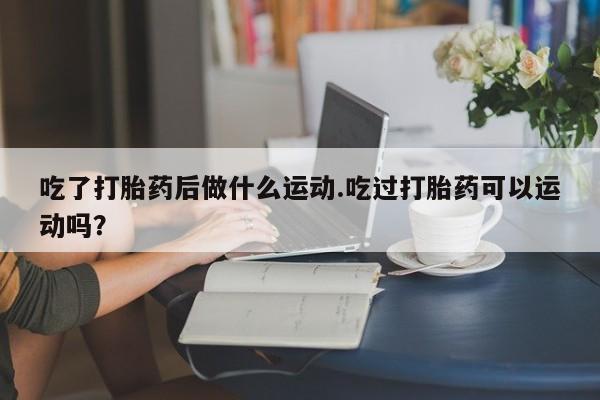 打胎药叫什么名字微信怎么购买吃了打胎药后做什么运动.吃过打胎药可以运动吗？