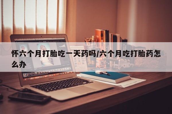 打胎药叫什么名字微信怎么购买怀六个月打胎吃一天药吗/六个月吃打胎药怎么办