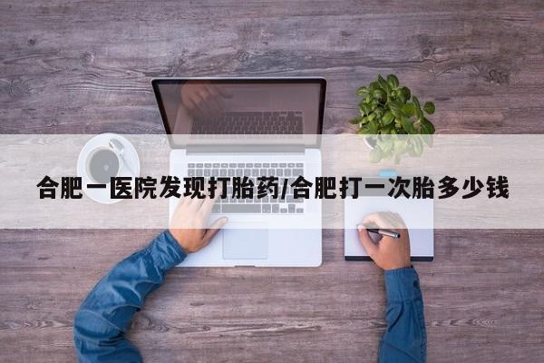 打胎药叫什么名字微信怎么购买合肥一医院发现打胎药/合肥打一次胎多少钱