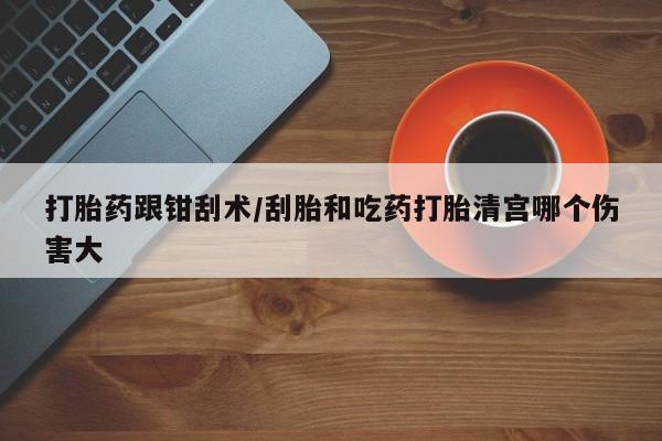 打胎药叫什么名字微信怎么购买打胎药跟钳刮术/刮胎和吃药打胎清宫哪个伤害大