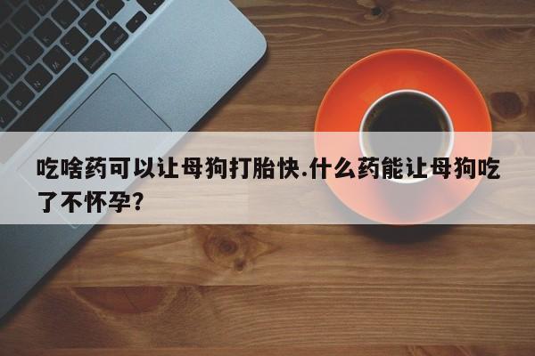 打胎药叫什么名字微信怎么购买吃啥药可以让母狗打胎快.什么药能让母狗吃了不怀孕？