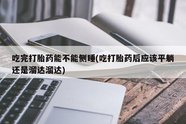 打胎药叫什么名字微信怎么购买吃完打胎药能不能侧睡(吃打胎药后应该平躺还是溜达溜达)