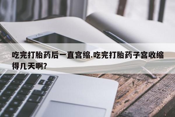 打胎药叫什么名字微信怎么购买吃完打胎药后一直宫缩.吃完打胎药子宫收缩得几天啊？