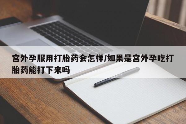 打胎药叫什么名字微信怎么购买宫外孕服用打胎药会怎样/如果是宫外孕吃打胎药能打下来吗