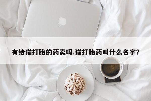打胎药叫什么名字微信怎么购买有给猫打胎的药卖吗.猫打胎药叫什么名字？